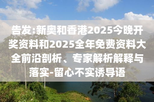 告發(fā):新奧和香港2025今晚開獎(jiǎng)資料和2025全年免費(fèi)資料大全前沿剖析、專家解析解釋與落實(shí)-留心不實(shí)誘導(dǎo)語
