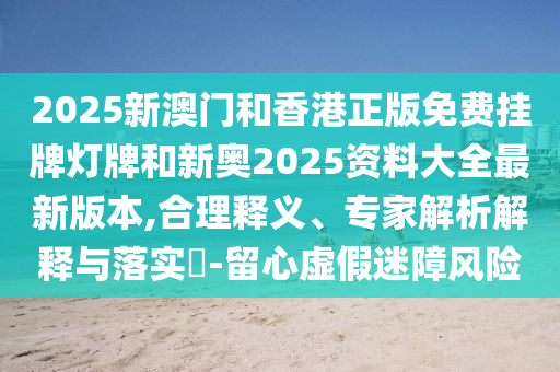 2025新澳門和香港正版免費掛牌燈牌和新奧2025資料大全最新版本,合理釋義、專家解析解釋與落實?-留心虛假迷障風險