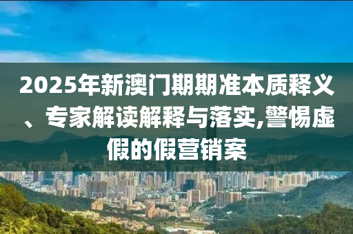 2025年新澳門期期準本質釋義、專家解讀解釋與落實,警惕虛假的假營銷案