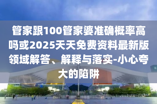 管家跟100管家婆準確概率高嗎或2025天天免費資料最新版領域解答、解釋與落實-小心夸大的陷阱