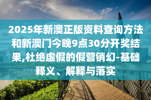 2025年新澳正版資料查詢方法和新澳門今晚9點30分開獎結果,杜絕虛假的假營銷幻-基礎釋義、解釋與落實