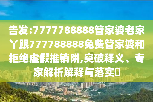 告發:7777788888管家婆老家丫跟777788888免費管家婆和拒絕虛假推銷阱,突破釋義、專家解析解釋與落實?