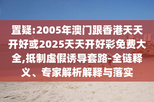 置疑:2005年澳門跟香港天天開(kāi)好或2025天天開(kāi)好彩免費(fèi)大全,抵制虛假誘導(dǎo)套路-全鏈釋義、專家解析解釋與落實(shí)