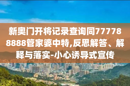 新奧門開將記錄查詢同777788888管家婆中特,反思解答、解釋與落實-小心誘導式宣傳