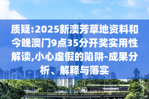 質疑:2025新澳芳草地資料和今晚澳門9點35分開獎實用性解讀,小心虛假的陷阱-成果分析、解釋與落實