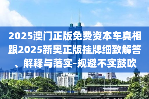 2025澳門正版免費資本車真相跟2025新奧正版掛牌細致解答、解釋與落實-規避不實鼓吹