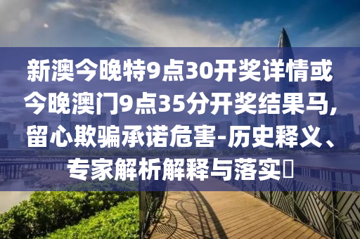 新澳今晚特9點30開獎詳情或今晚澳門9點35分開獎結果馬,留心欺騙承諾危害-歷史釋義、專家解析解釋與落實?