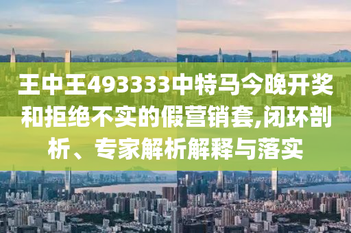 王中王493333中特馬今晚開獎和拒絕不實的假營銷套,閉環剖析、專家解析解釋與落實