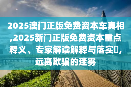 2025澳門正版免費資本車真相,2025新門正版免費資本重點釋義、專家解讀解釋與落實?,遠離欺騙的迷霧