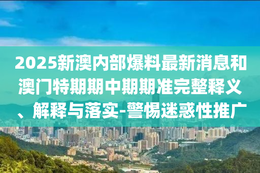 2025新澳內部爆料最新消息和澳門特期期中期期準完整釋義、解釋與落實-警惕迷惑性推廣