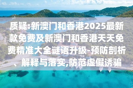 質疑:新澳門和香港2025最新款免費及新澳門和香港天天免費精準大全謎語升級-預防剖析、解釋與落實,防范虛假誘騙