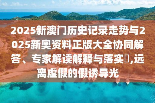 2025新澳門歷史記錄走勢與2025新奧資料正版大全協同解答、專家解讀解釋與落實?,遠離虛假的假誘導光