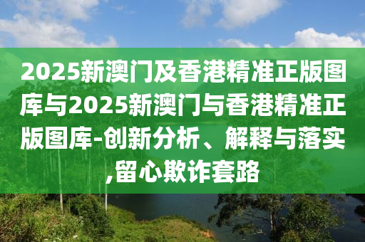 2025新澳門及香港精準(zhǔn)正版圖庫(kù)與2025新澳門與香港精準(zhǔn)正版圖庫(kù)-創(chuàng)新分析、解釋與落實(shí),留心欺詐套路