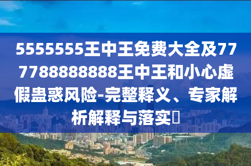 5555555王中王免費大全及777788888888王中王和小心虛假蠱惑風(fēng)險-完整釋義、專家解析解釋與落實?