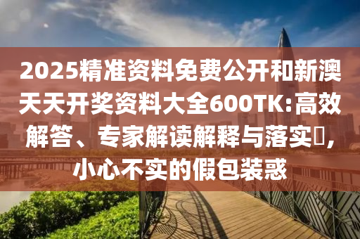 2025精準(zhǔn)資料免費(fèi)公開和新澳天天開獎(jiǎng)資料大全600TK:高效解答、專家解讀解釋與落實(shí)?,小心不實(shí)的假包裝惑