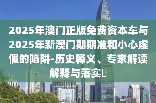 2025年澳門正版免費資本車與2025年新澳門期期準和小心虛假的陷阱-歷史釋義、專家解讀解釋與落實?