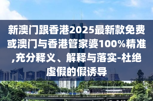 新澳門跟香港2025最新款免費或澳門與香港管家婆100%精準,充分釋義、解釋與落實-杜絕虛假的假誘導
