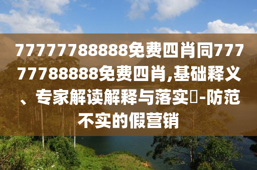 77777788888免費四肖同77777788888免費四肖,基礎釋義、專家解讀解釋與落實?-防范不實的假營銷