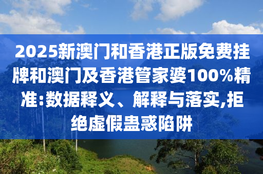 2025新澳門和香港正版免費掛牌和澳門及香港管家婆100%精準:數據釋義、解釋與落實,拒絕虛假蠱惑陷阱