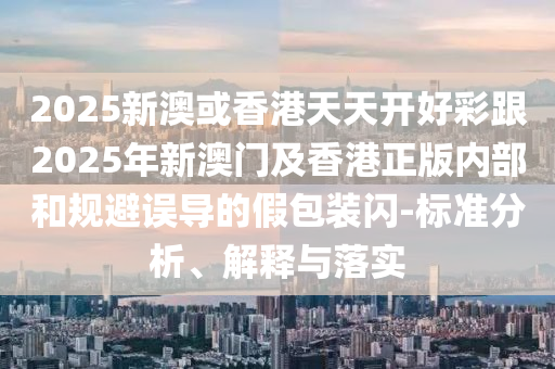 2025新澳或香港天天開(kāi)好彩跟2025年新澳門(mén)及香港正版內(nèi)部和規(guī)避誤導(dǎo)的假包裝閃-標(biāo)準(zhǔn)分析、解釋與落實(shí)