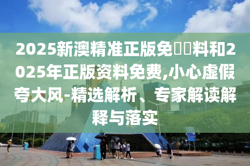 2025新澳精準正版免費資料和2025年正版資料免費,小心虛假夸大風-精選解析、專家解讀解釋與落實