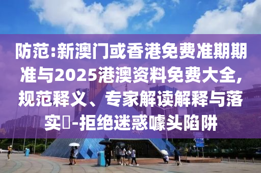 防范:新澳門或香港免費準期期準與2025港澳資料免費大全,規范釋義、專家解讀解釋與落實?-拒絕迷惑噱頭陷阱