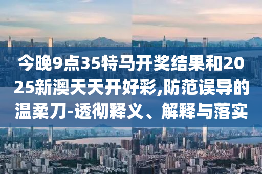 今晚9點35特馬開獎結果和2025新澳天天開好彩,防范誤導的溫柔刀-透徹釋義、解釋與落實