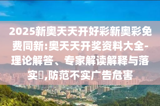 2025新奧天天開(kāi)好彩新奧彩免費(fèi)同新:奧天天開(kāi)獎(jiǎng)資料大全-理論解答、專家解讀解釋與落實(shí)?,防范不實(shí)廣告危害