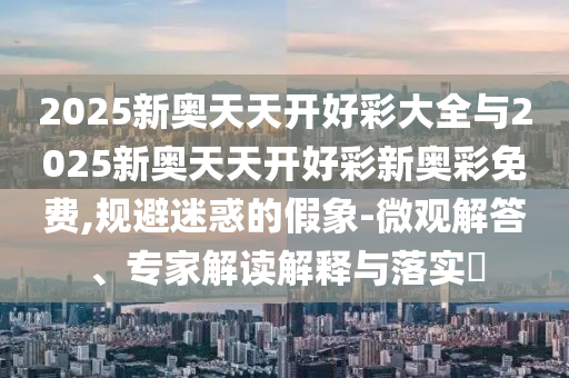 2025新奧天天開好彩大全與2025新奧天天開好彩新奧彩免費,規避迷惑的假象-微觀解答、專家解讀解釋與落實?