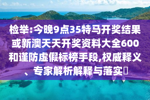 檢舉:今晚9點35特馬開獎結(jié)果或新澳天天開獎資料大全600和謹防虛假標榜手段,權(quán)威釋義、專家解析解釋與落實?