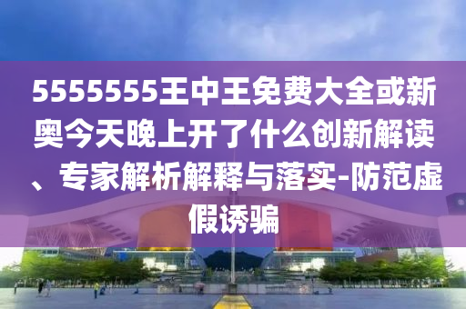 5555555王中王免費大全或新奧今天晚上開了什么創新解讀、專家解析解釋與落實-防范虛假誘騙