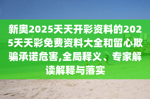 新奧2025天天開彩資料的2025天天彩免費(fèi)資料大全和留心欺騙承諾危害,全局釋義、專家解讀解釋與落實(shí)