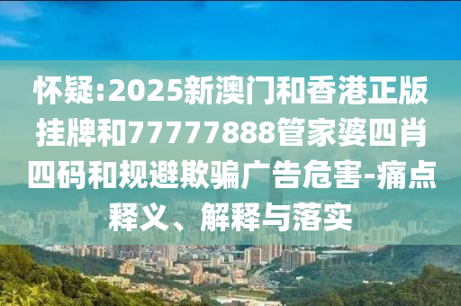 懷疑:2025新澳門和香港正版掛牌和77777888管家婆四肖四碼和規避欺騙廣告危害-痛點釋義、解釋與落實
