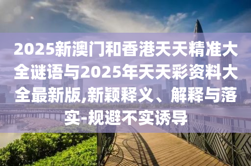 2025新澳門和香港天天精準(zhǔn)大全謎語與2025年天天彩資料大全最新版,新穎釋義、解釋與落實(shí)-規(guī)避不實(shí)誘導(dǎo)