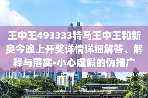 王中王493333特馬王中王和新奧今晚上開獎詳情詳細解答、解釋與落實-小心虛假的偽推廣