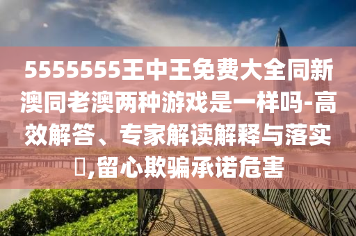 5555555王中王免費大全同新澳同老澳兩種游戲是一樣嗎-高效解答、專家解讀解釋與落實?,留心欺騙承諾危害