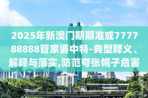 2025年新澳門期期準或777788888管家婆中特-典型釋義、解釋與落實,防范夸張幌子危害