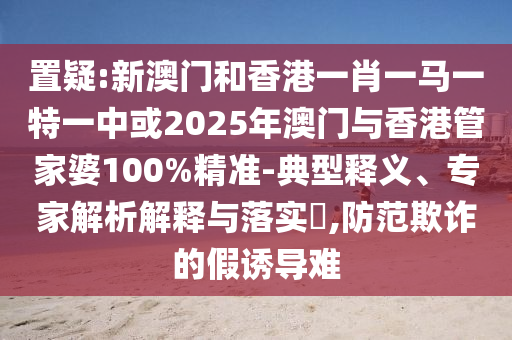 置疑:新澳門和香港一肖一馬一特一中或2025年澳門與香港管家婆100%精準-典型釋義、專家解析解釋與落實?,防范欺詐的假誘導難