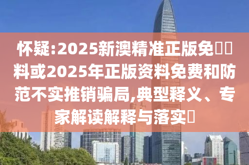懷疑:2025新澳精準(zhǔn)正版免費(fèi)資料或2025年正版資料免費(fèi)和防范不實(shí)推銷(xiāo)騙局,典型釋義、專(zhuān)家解讀解釋與落實(shí)?