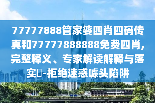 77777888管家婆四肖四碼傳真和77777888888免費四肖,完整釋義、專家解讀解釋與落實?-拒絕迷惑噱頭陷阱