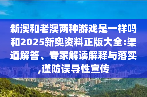 新澳和老澳兩種游戲是一樣嗎和2025新奧資料正版大全:渠道解答、專家解讀解釋與落實,謹(jǐn)防誤導(dǎo)性宣傳