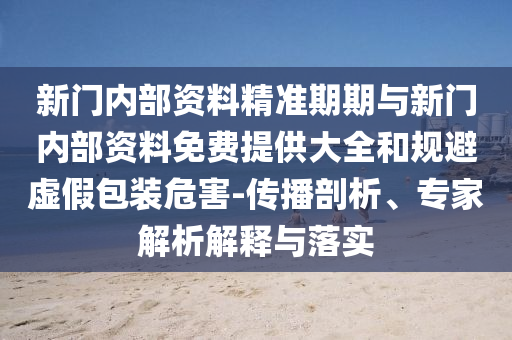 新門內(nèi)部資料精準(zhǔn)期期與新門內(nèi)部資料免費(fèi)提供大全和規(guī)避虛假包裝危害-傳播剖析、專家解析解釋與落實(shí)
