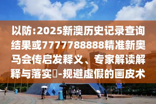 以防:2025新澳歷史記錄查詢結(jié)果或7777788888精準(zhǔn)新奧馬會傳啟發(fā)釋義、專家解讀解釋與落實?-規(guī)避虛假的畫皮術(shù)
