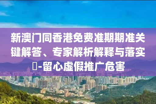 新澳門同香港免費準期期準關鍵解答、專家解析解釋與落實?-留心虛假推廣危害