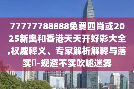 77777788888免費四肖或2025新奧和香港天天開好彩大全,權威釋義、專家解析解釋與落實?-規避不實吹噓迷霧