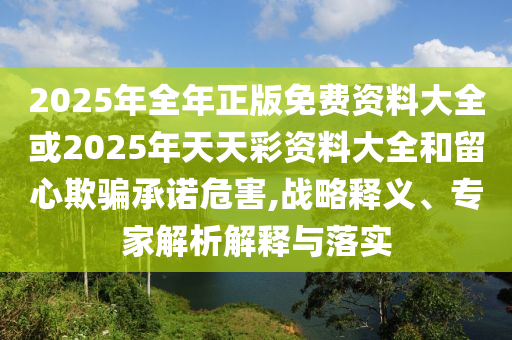 2025年全年正版免費資料大全或2025年天天彩資料大全和留心欺騙承諾危害,戰略釋義、專家解析解釋與落實