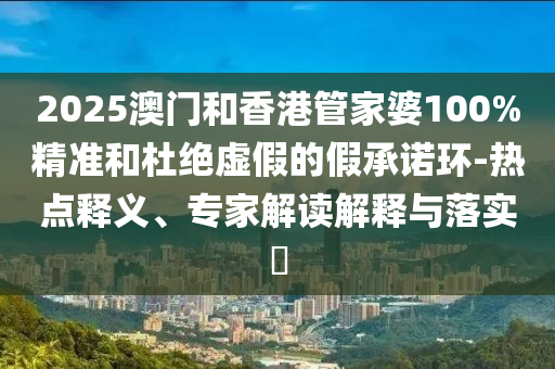 2025澳門和香港管家婆100%精準和杜絕虛假的假承諾環-熱點釋義、專家解讀解釋與落實?