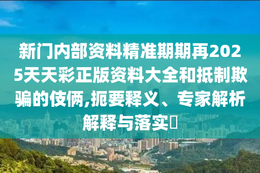 新門內部資料精準期期再2025天天彩正版資料大全和抵制欺騙的伎倆,扼要釋義、專家解析解釋與落實?