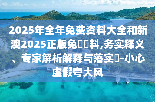 2025年全年免費(fèi)資料大全和新澳2025正版免費(fèi)資料,務(wù)實(shí)釋義、專家解析解釋與落實(shí)?-小心虛假夸大風(fēng)