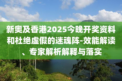 新奧及香港2025今晚開獎資料和杜絕虛假的迷魂陣-效能解讀、專家解析解釋與落實